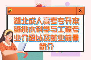 湖北成人高考专升本给排水科学与工程专业介绍以及就业前景简介