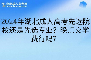 2024年湖北成人高考先选院校还是先选专业？晚点交学费行吗？