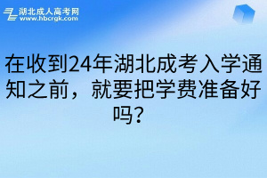 在收到24年湖北成考入学通知之前，就要把学费准备好吗？